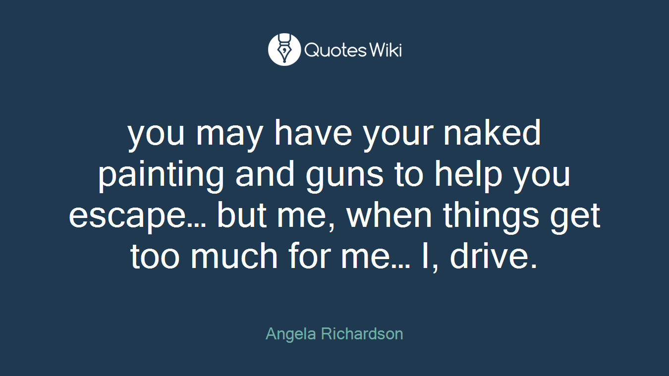 you may have your naked painting and guns to help you escape… but me, when things get too much for me… I, drive.