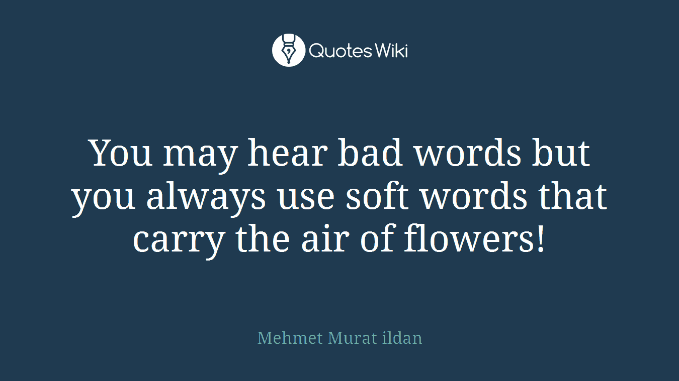 You may hear bad words but you always use soft words that carry the air of flowers!