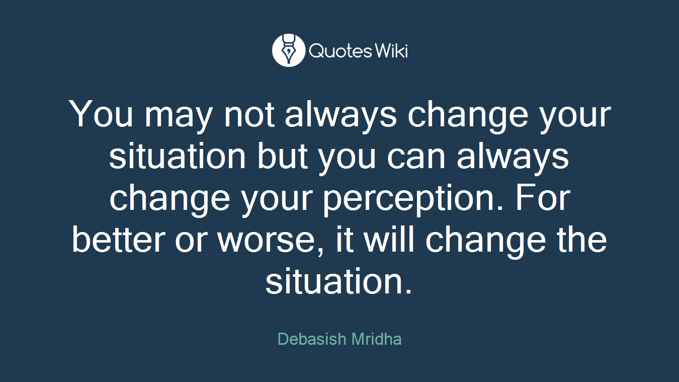 You may not always change your situation but you can always change your perception. For better or worse, it will change the situation.