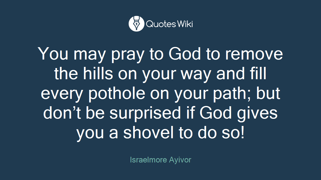 You may pray to God to remove the hills on your way and fill every pothole on your path; but don’t be surprised if God gives you a shovel to do so!