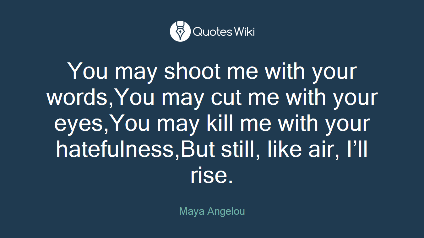 You may shoot me with your words,You may cut me with your eyes,You may kill me with your hatefulness,But still, like air, I’ll rise.