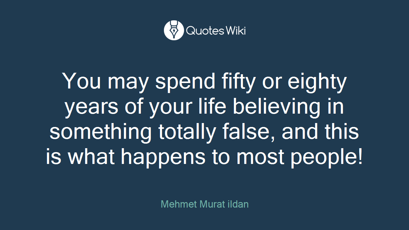 You may spend fifty or eighty years of your life believing in something totally false, and this is what happens to most people!