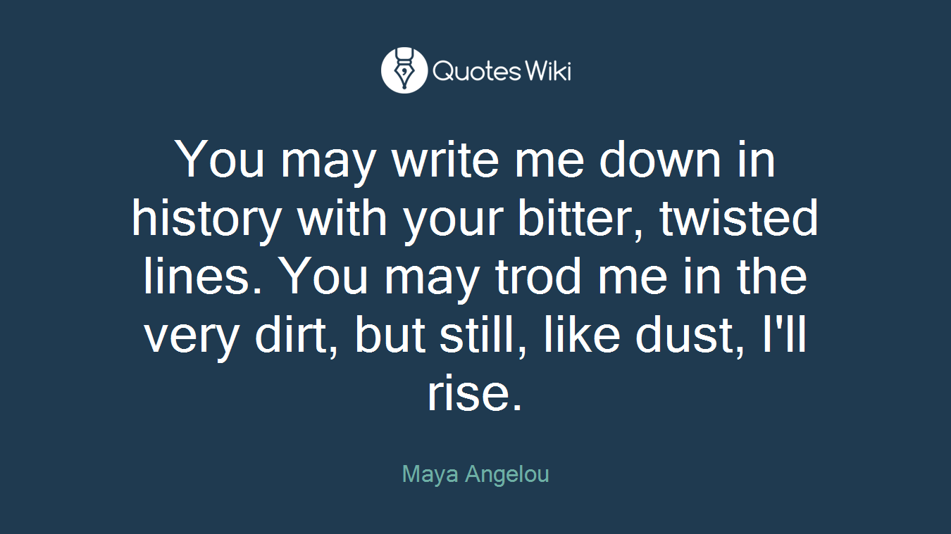 You may write me down in history with your bitter, twisted lines. You may trod me in the very dirt, but still, like dust, I'll rise.
