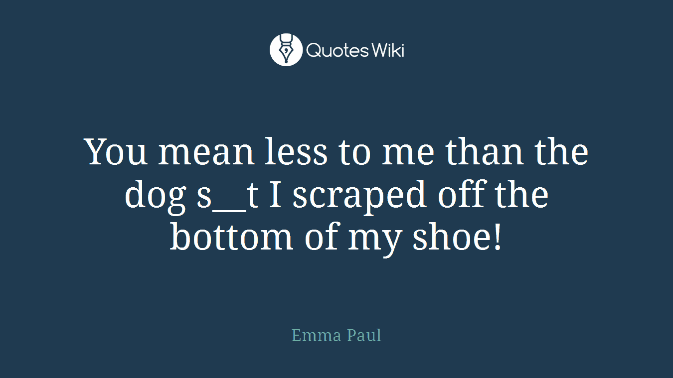 You mean less to me than the dog s__t I scraped off the bottom of my shoe!