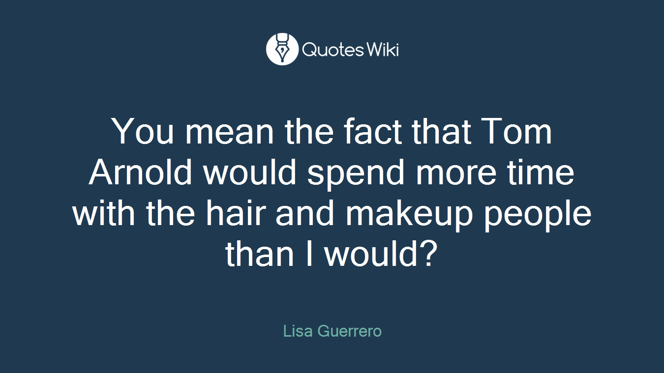 You mean the fact that Tom Arnold would spend more time with the hair and makeup people than I would?