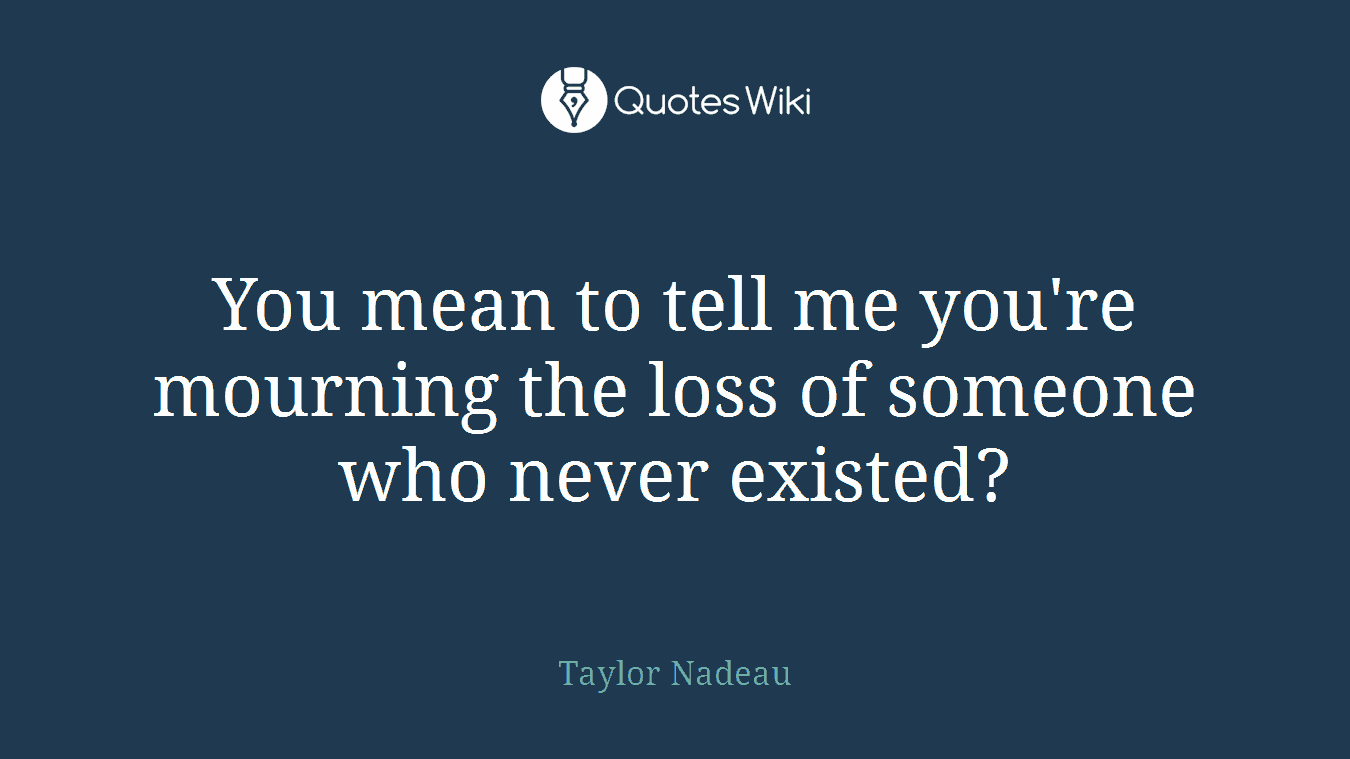 You mean to tell me you're mourning the loss of someone who never existed?