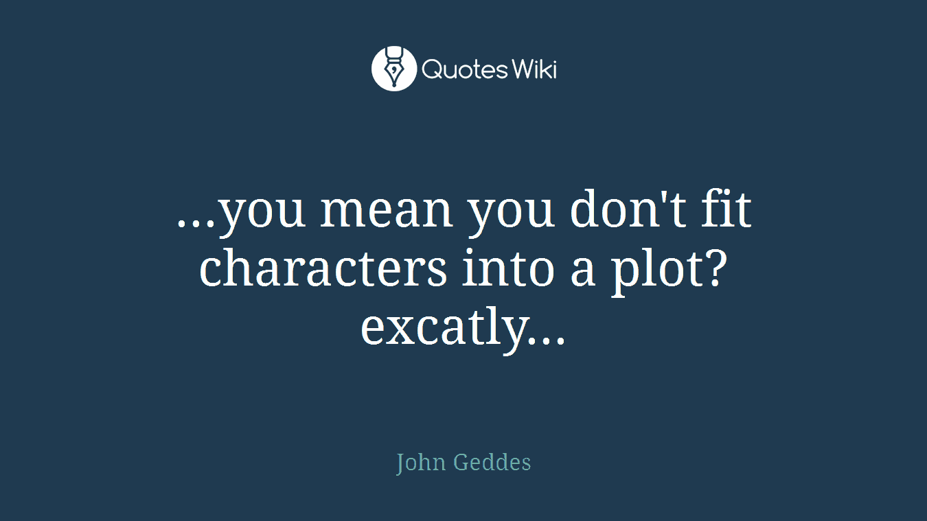 ...you mean you don't fit characters into a plot? excatly...