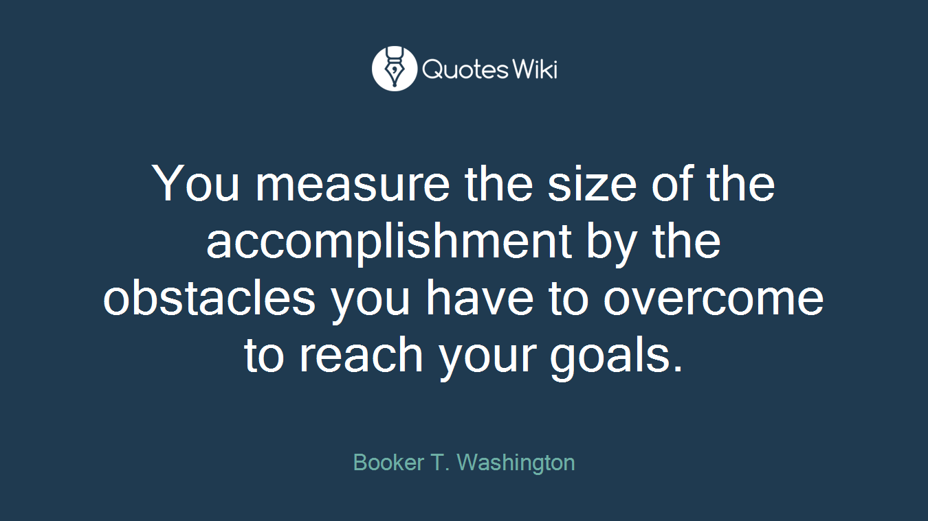 You measure the size of the accomplishment by the obstacles you have to overcome to reach your goals.