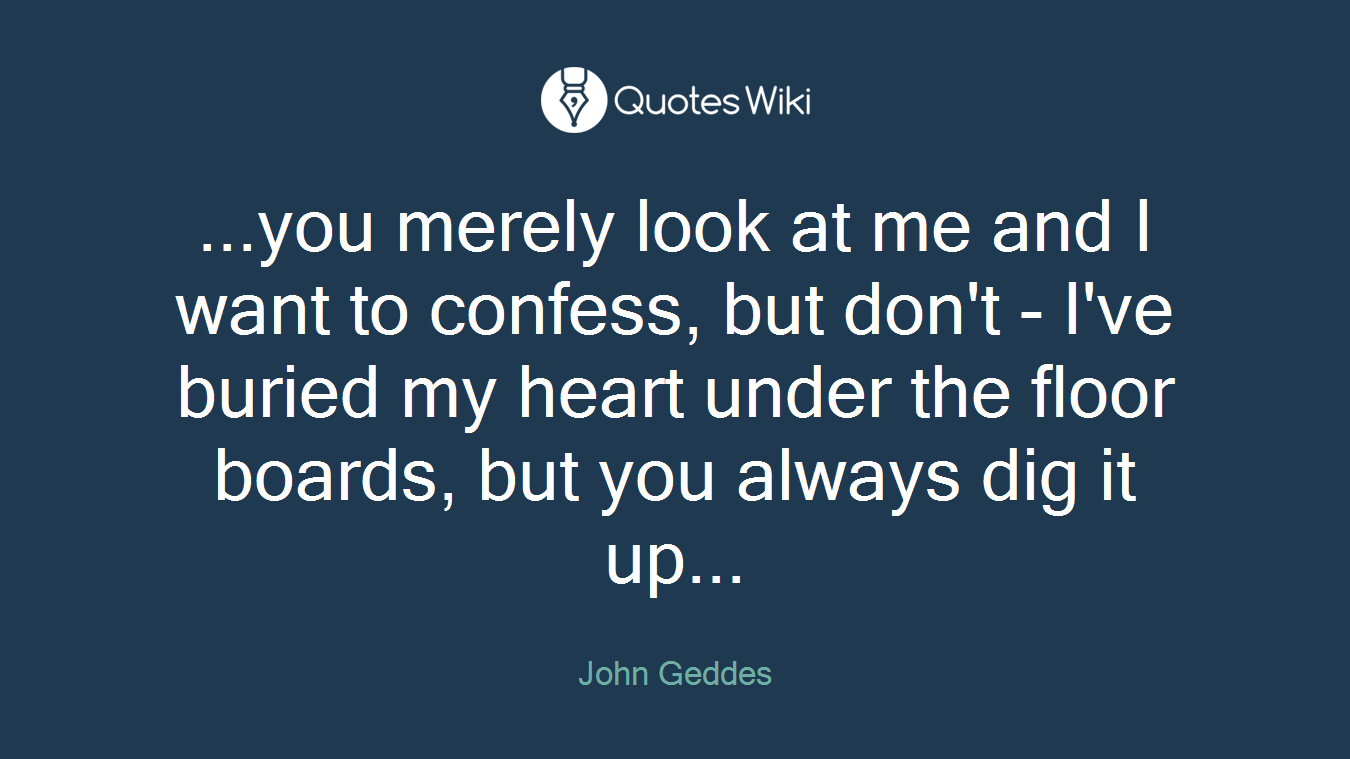 ...you merely look at me and I want to confess, but don't - I've buried my heart under the floor boards, but you always dig it up...