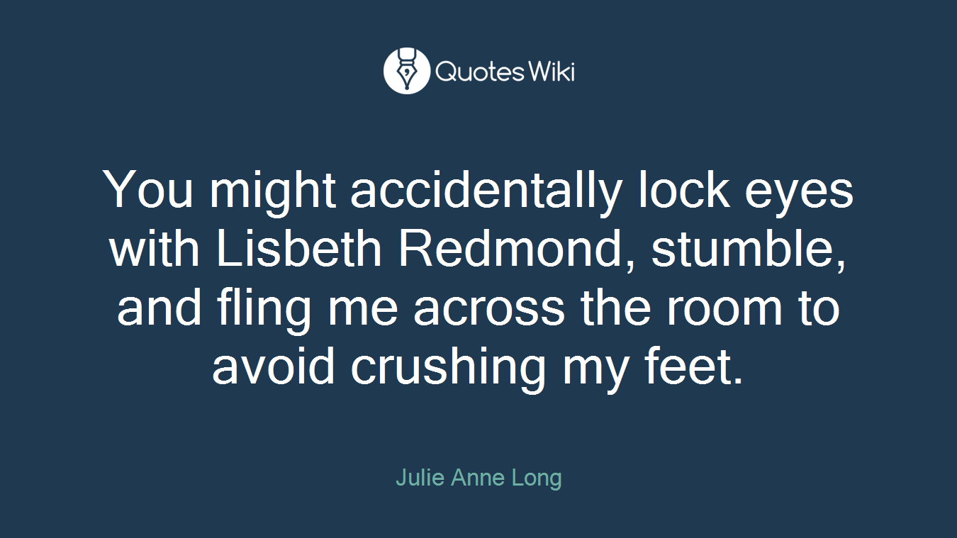 You might accidentally lock eyes with Lisbeth Redmond, stumble, and fling me across the room to avoid crushing my feet.