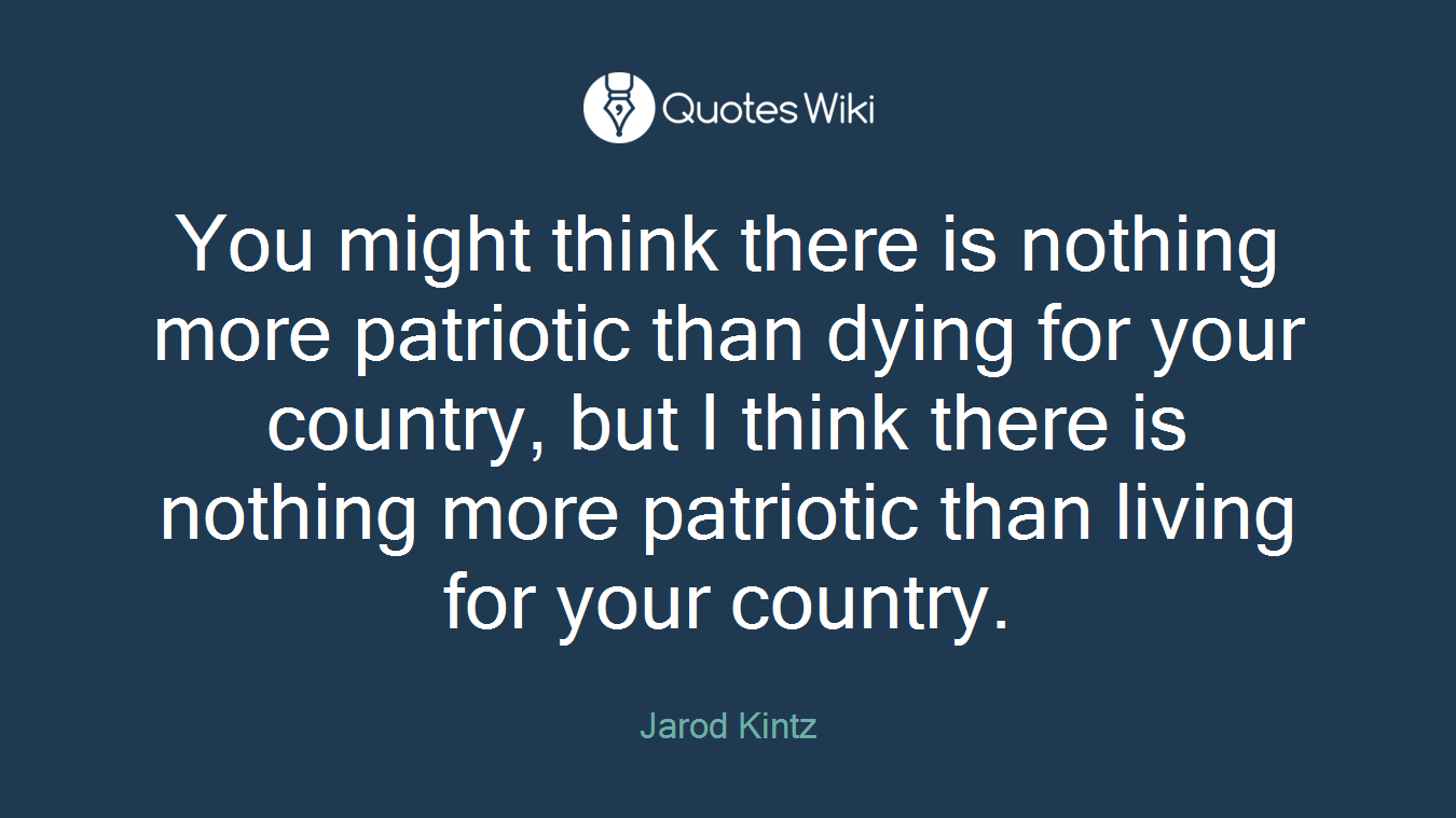 You might think there is nothing more patriotic than dying for your country, but I think there is nothing more patriotic than living for your country.