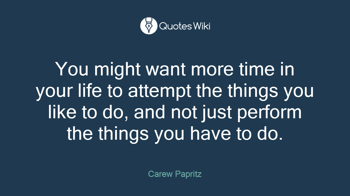 You might want more time in your life to attempt the things you like to do, and not just perform the things you have to do.