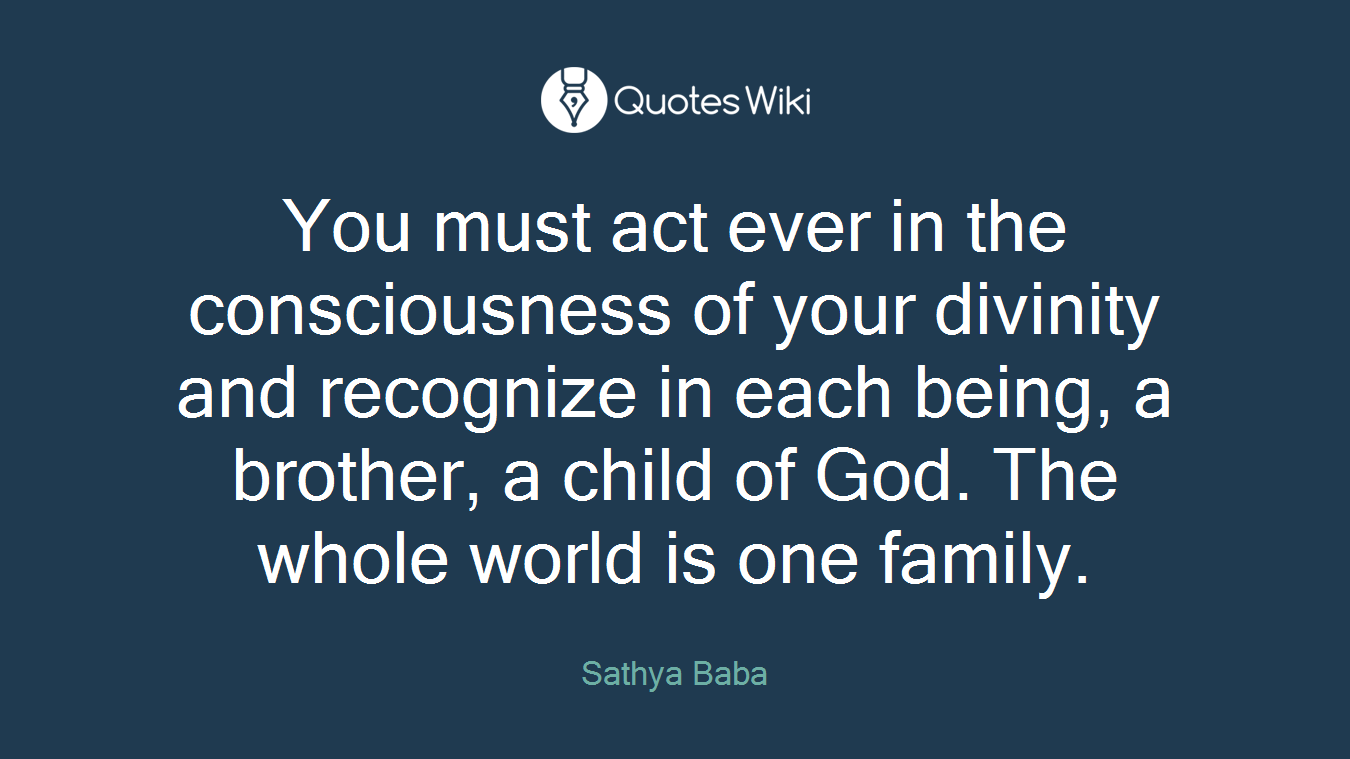 You must act ever in the consciousness of your divinity and recognize in each being, a brother, a child of God. The whole world is one family.