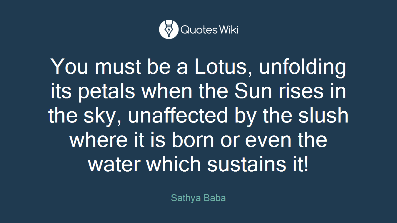 You must be a Lotus, unfolding its petals when the Sun rises in the sky, unaffected by the slush where it is born or even the water which sustains it!