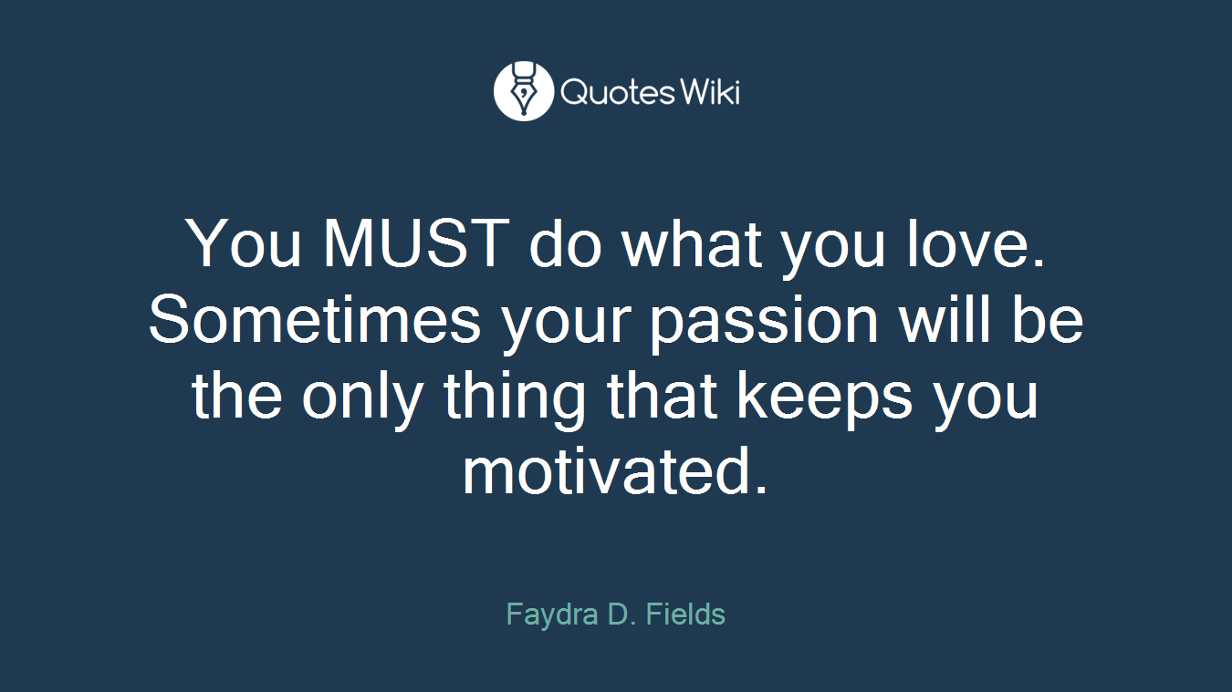 You MUST do what you love. Sometimes your passion will be the only thing that keeps you motivated.