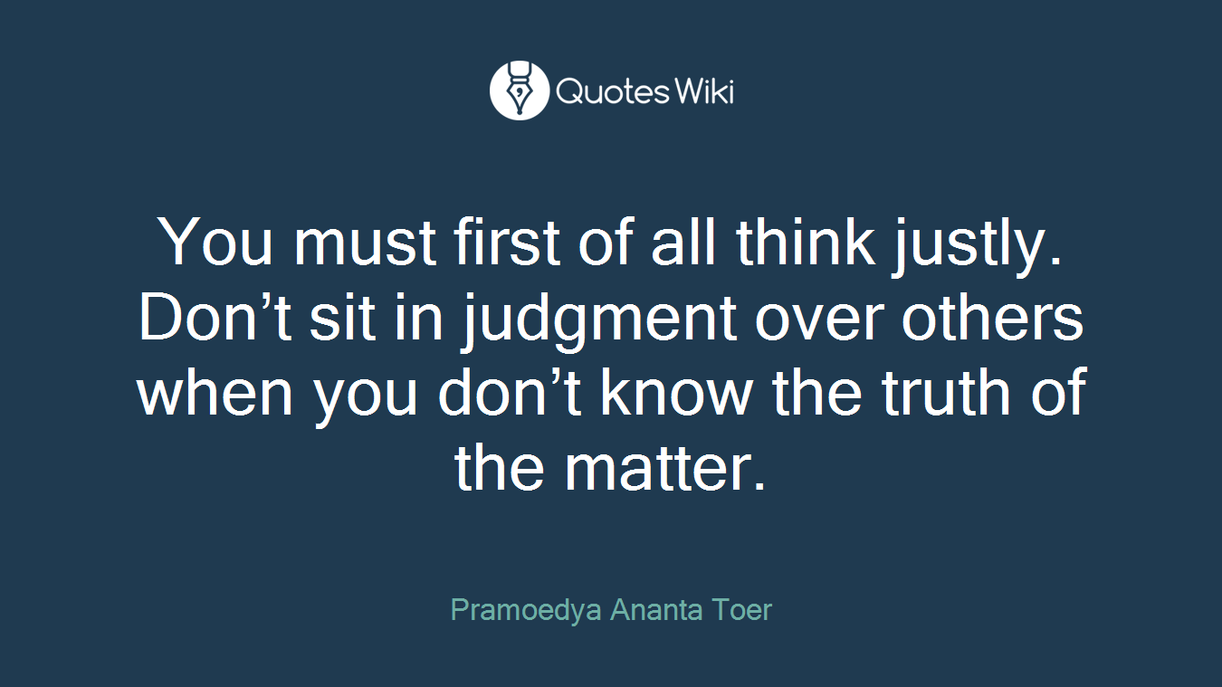 You must first of all think justly. Don’t sit in judgment over others when you don’t know the truth of the matter.