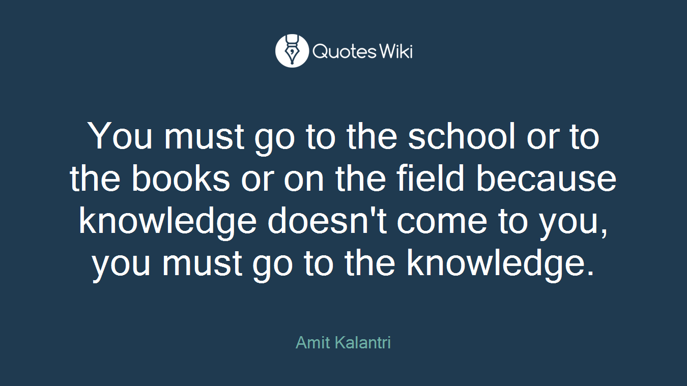 You must go to the school or to the books or on the field because knowledge doesn't come to you, you must go to the knowledge.