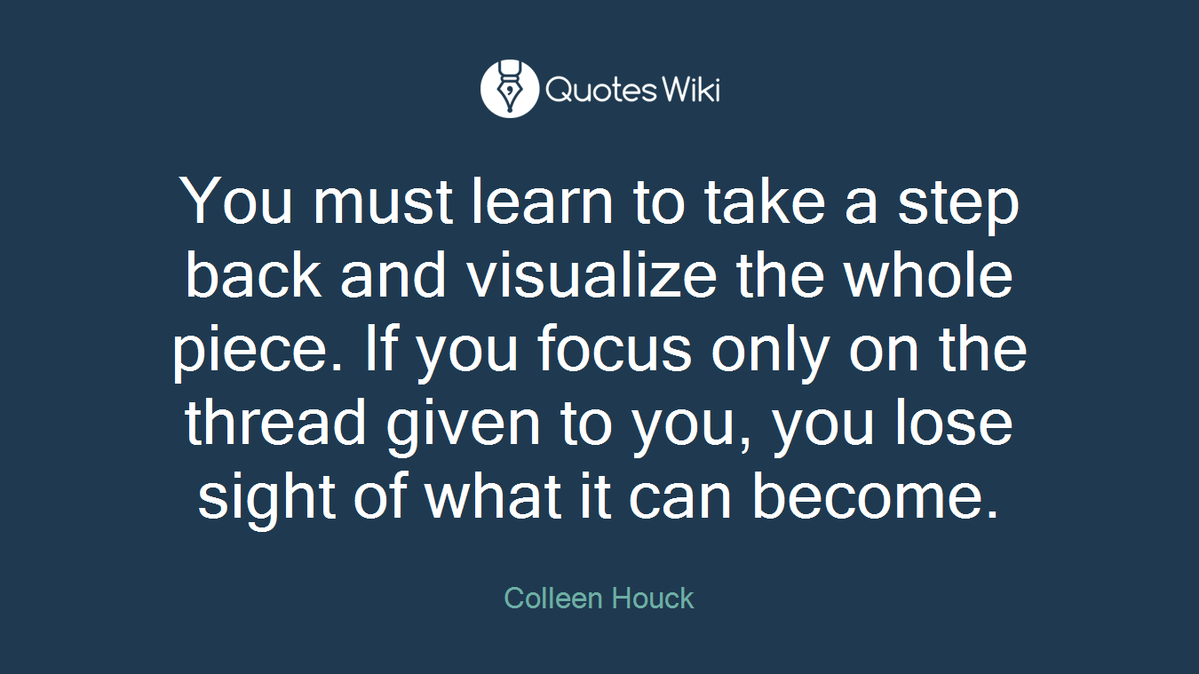 You must learn to take a step back and visualize the whole piece. If you focus only on the thread given to you, you lose sight of what it can become.