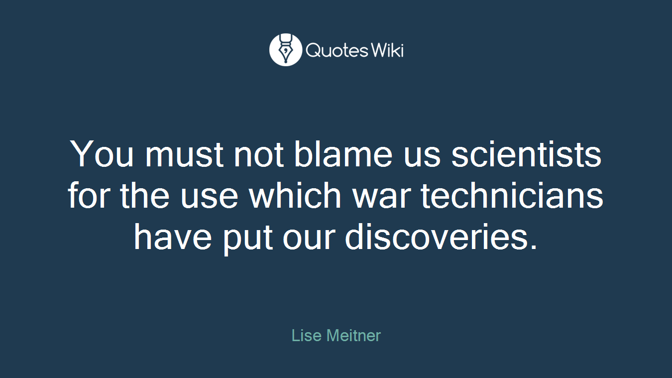 You must not blame us scientists for the use which war technicians have put our discoveries.