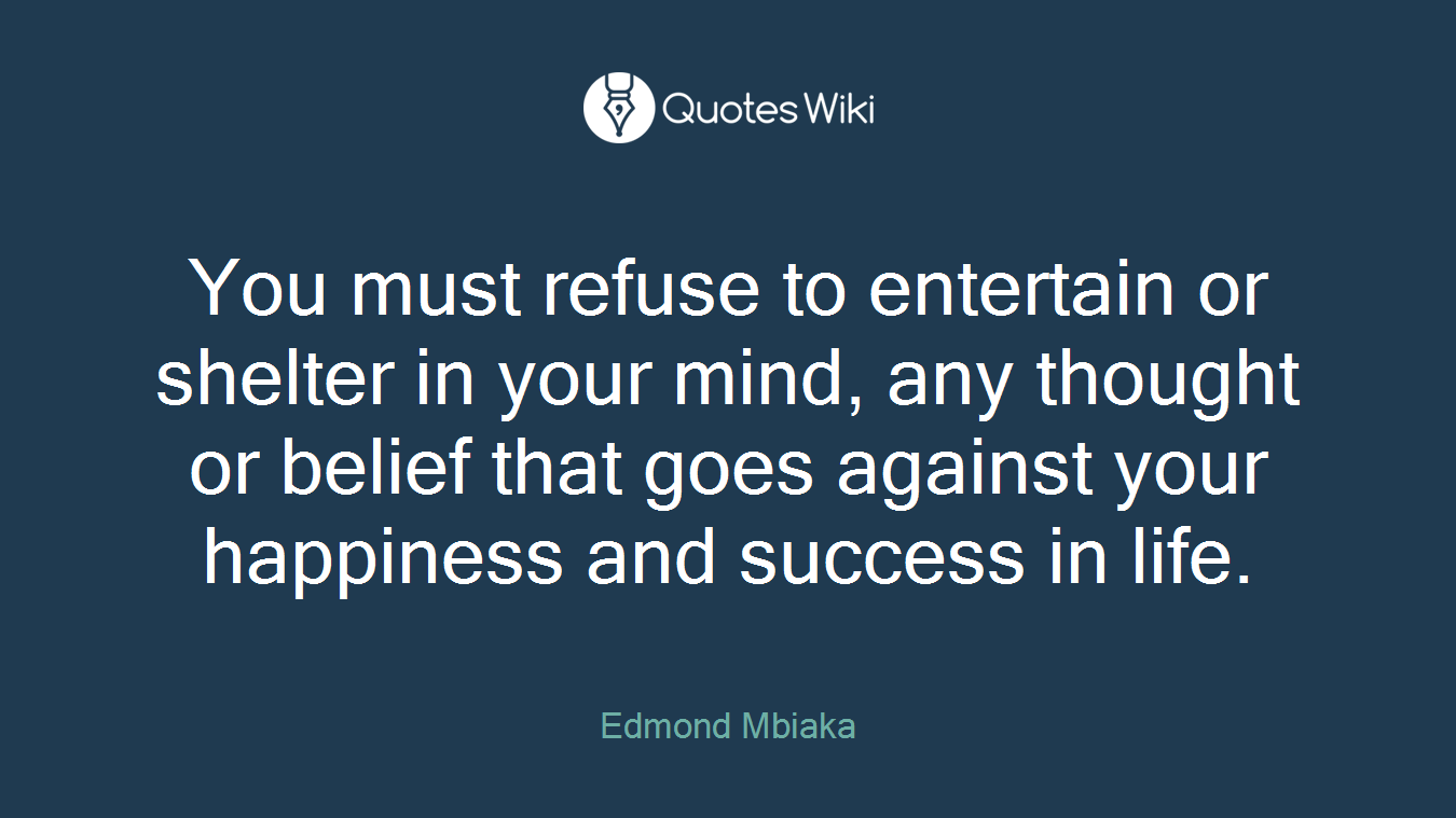 You must refuse to entertain or shelter in your mind, any thought or belief that goes against your happiness and success in life.