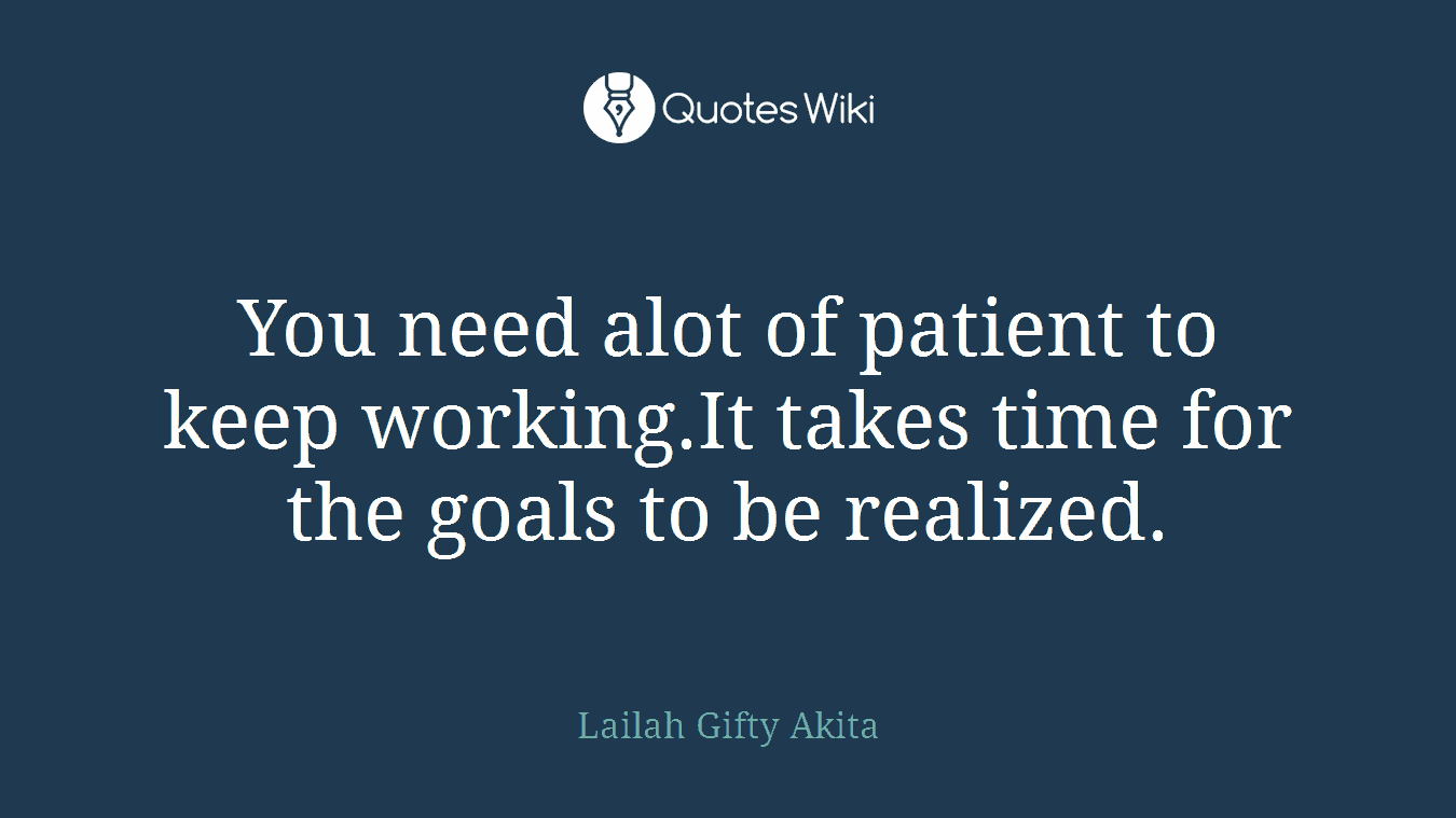 You need alot of patient to keep working.It takes time for the goals to be realized.