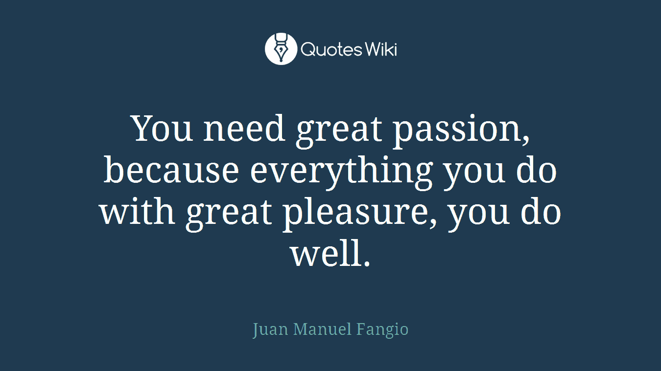 You need great passion, because everything you do with great pleasure, you do well.