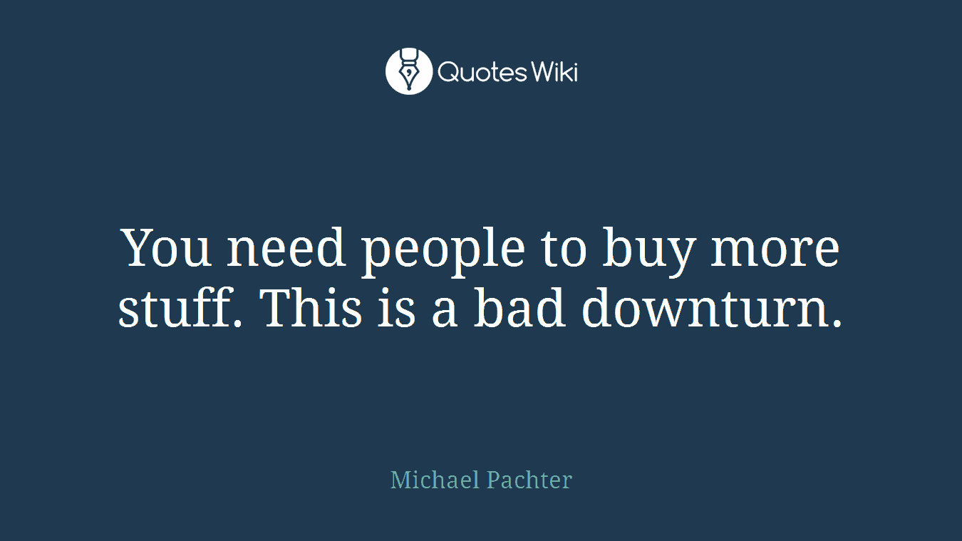 You need people to buy more stuff. This is a bad downturn.