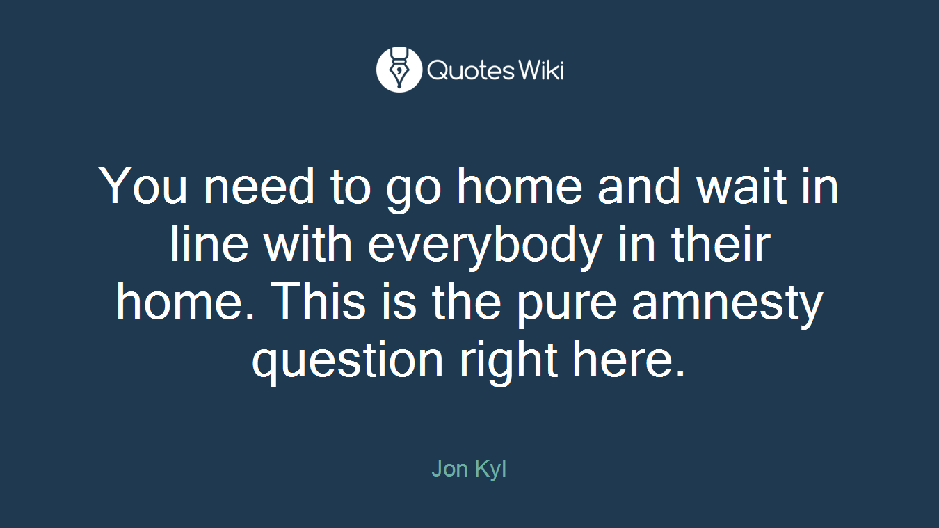You need to go home and wait in line with everybody in their home. This is the pure amnesty question right here.