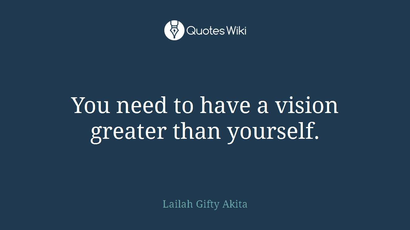You need to have a vision greater than yourself.