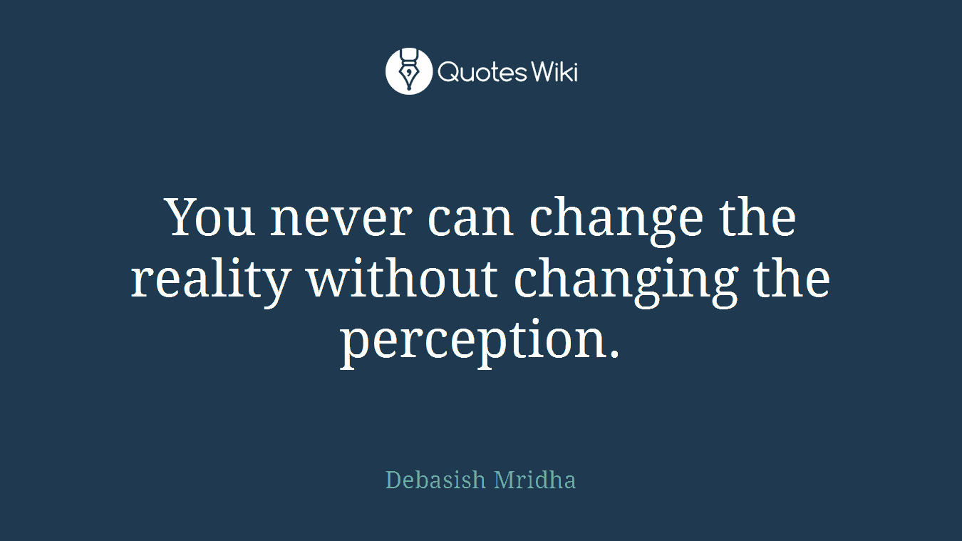 You never can change the reality without changing the perception.