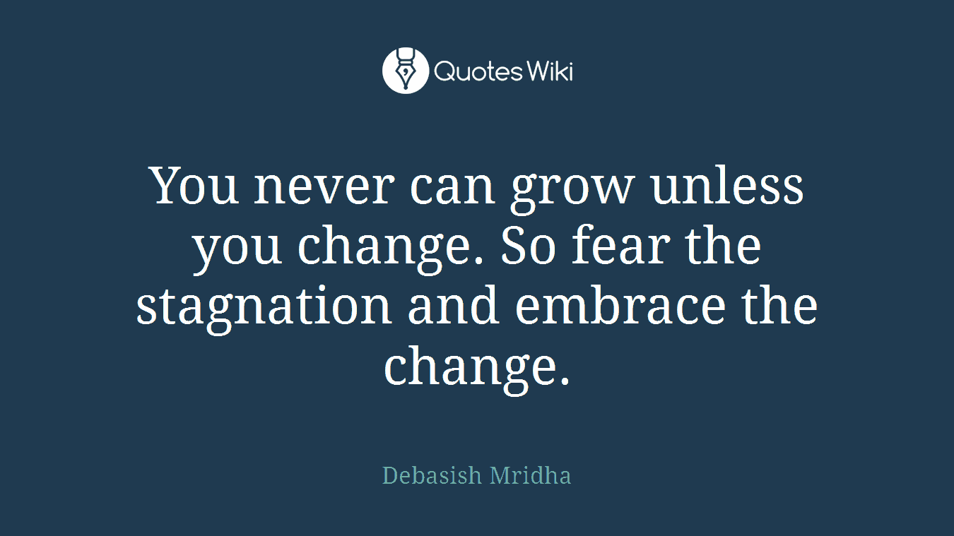 You never can grow unless you change. So fear the stagnation and embrace the change.