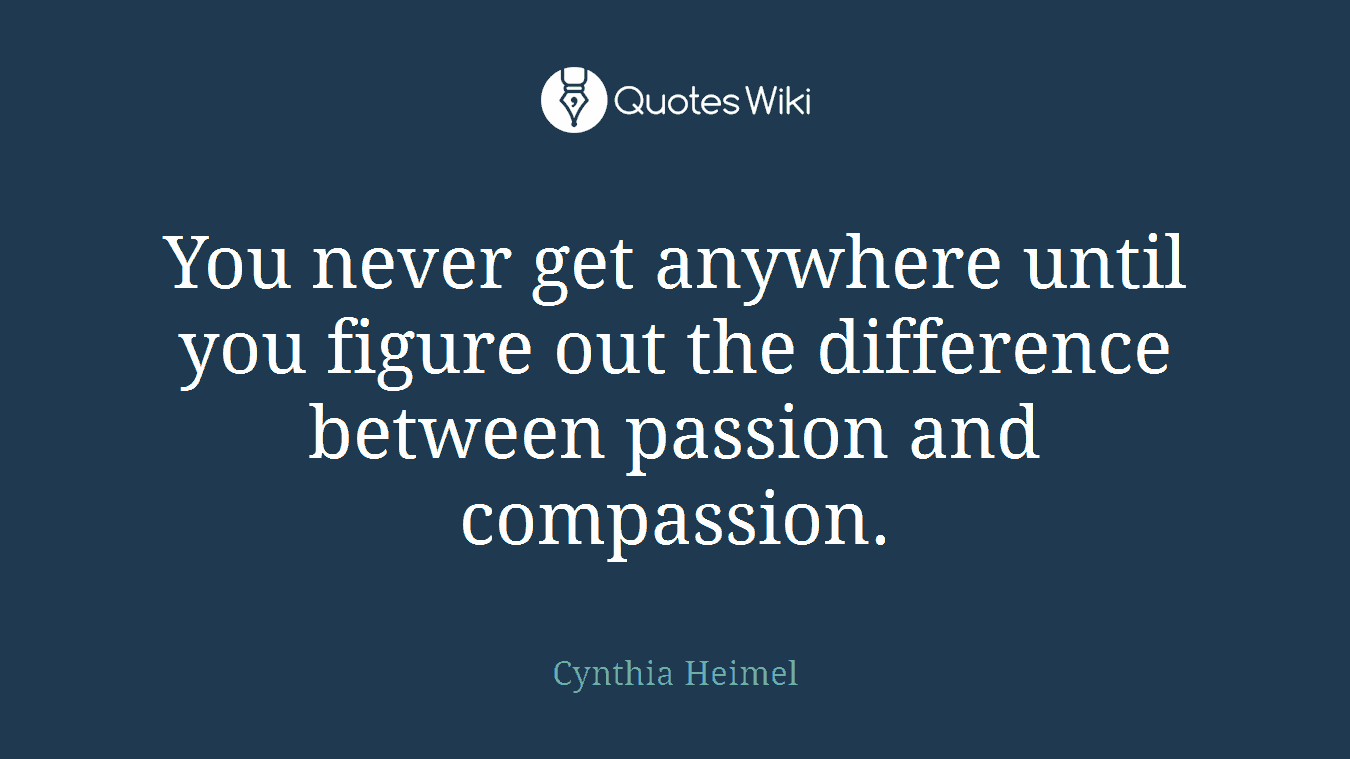 You never get anywhere until you figure out the difference between passion and compassion.