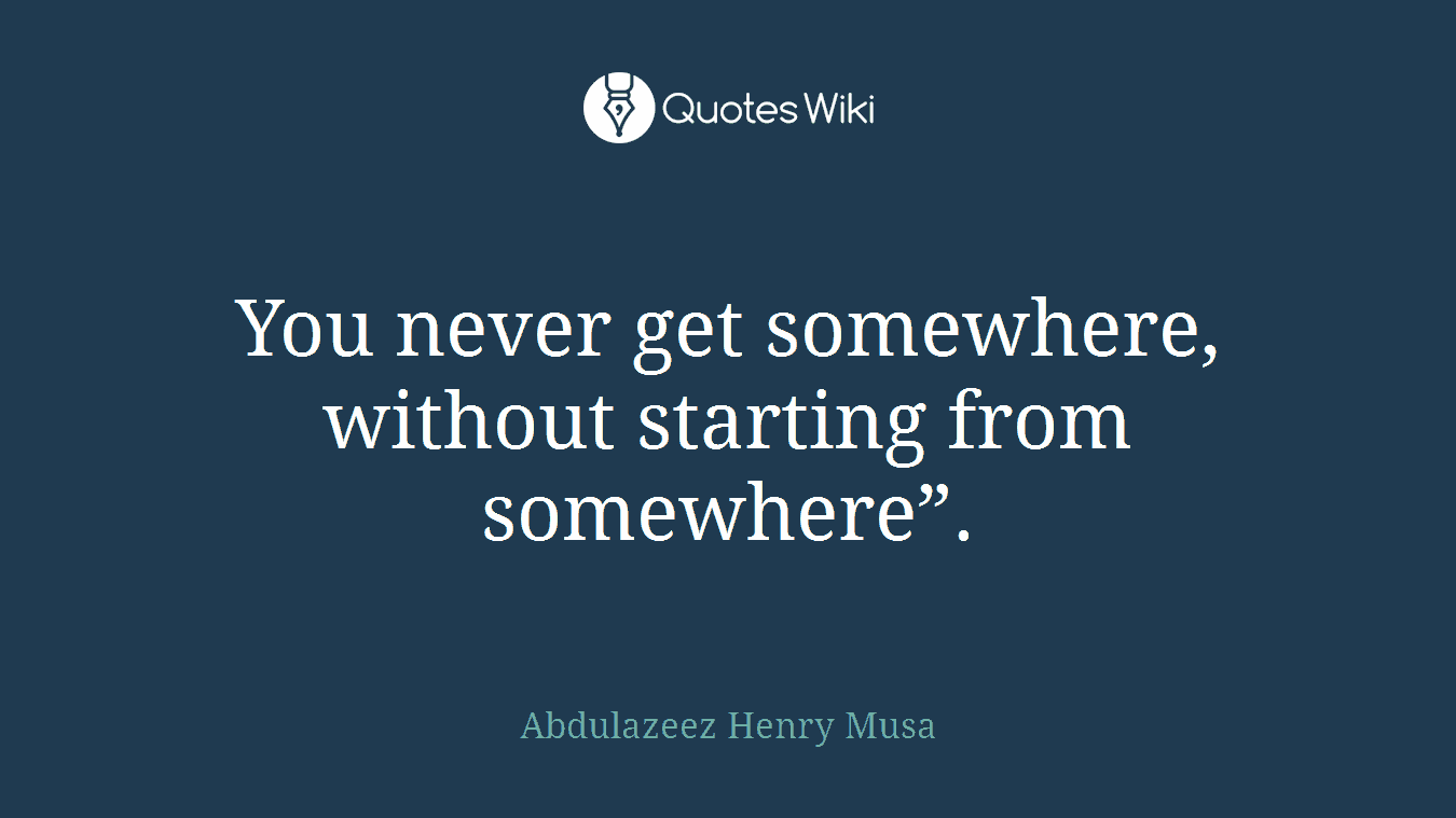 You never get somewhere, without starting from somewhere”.
