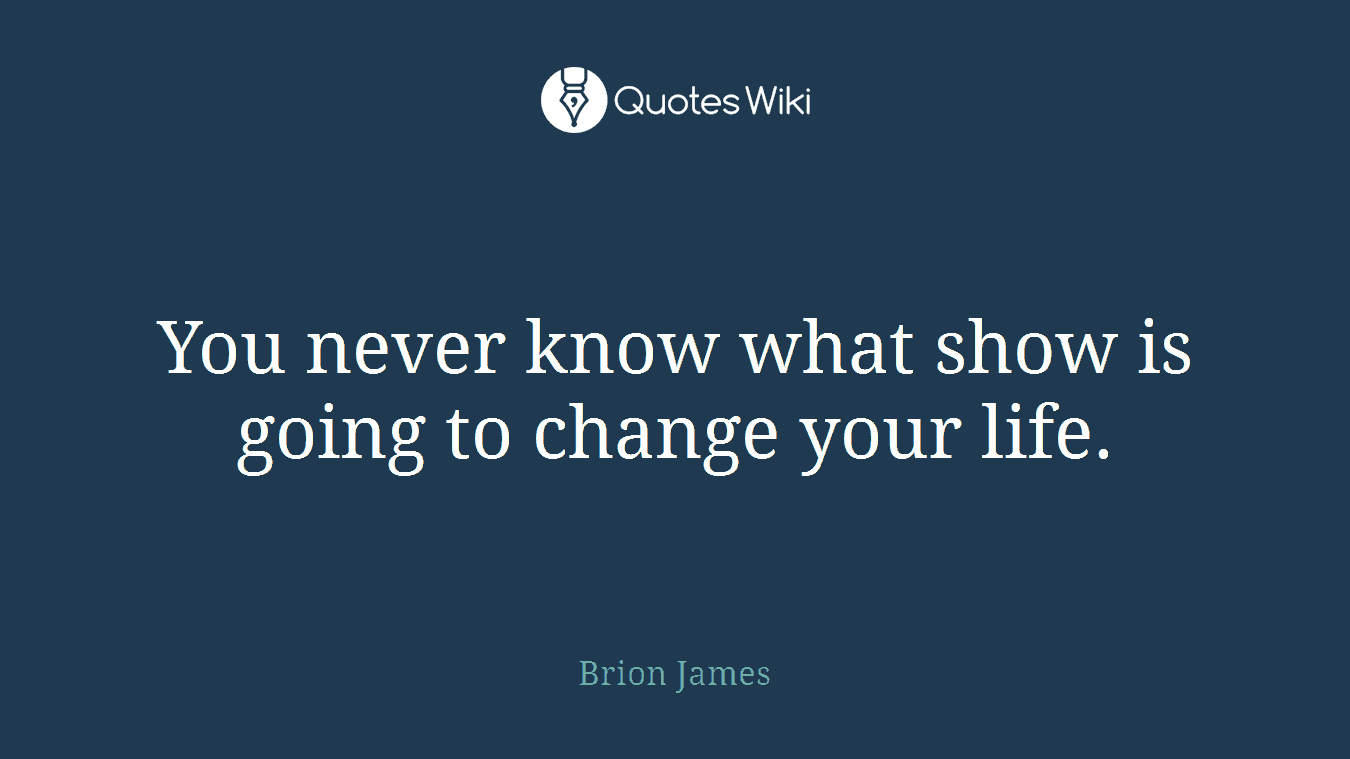 You never know what show is going to change your life.