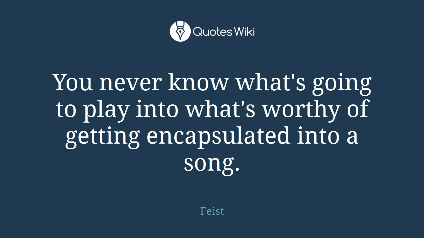 You never know what's going to play into what's worthy of getting encapsulated into a song.