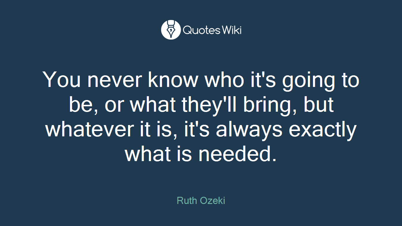 You never know who it's going to be, or what they'll bring, but whatever it is, it's always exactly what is needed.