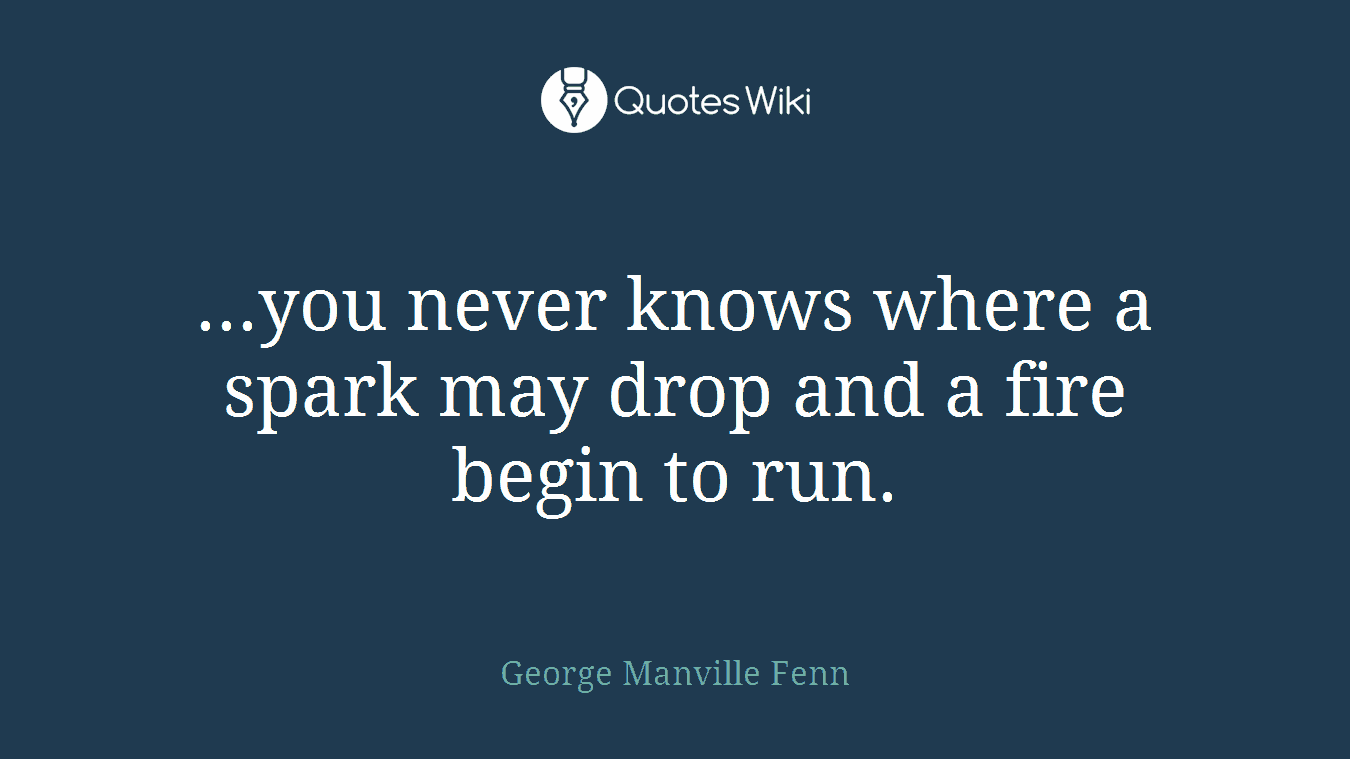 ...you never knows where a spark may drop and a fire begin to run.