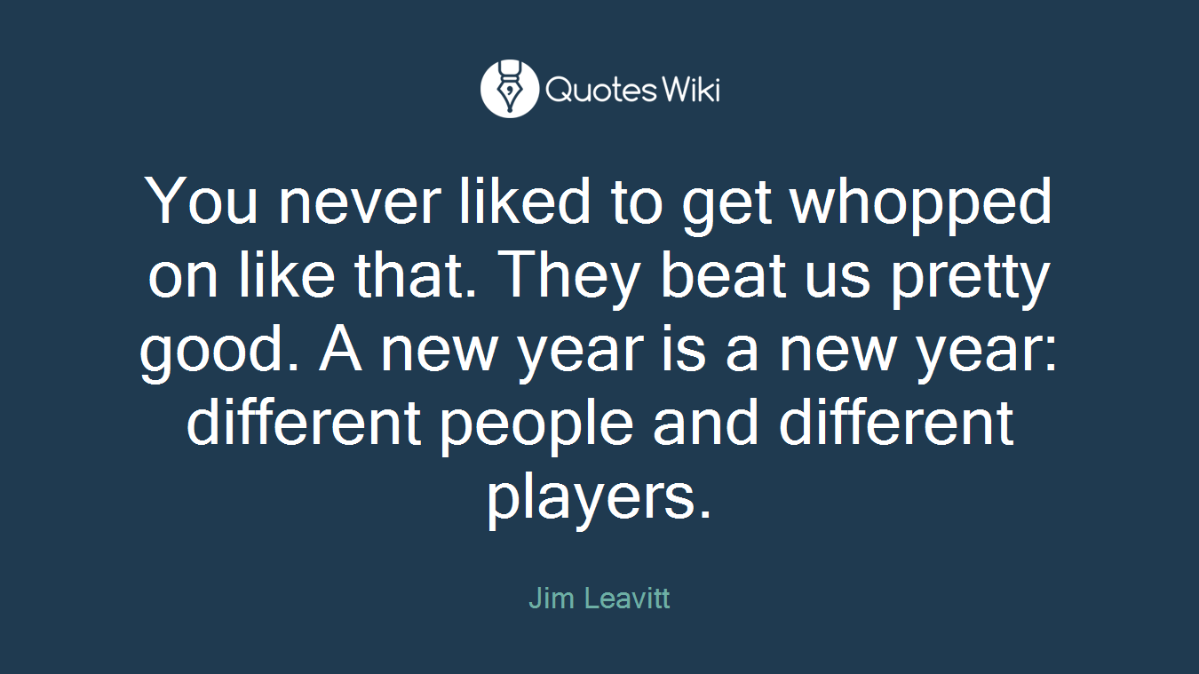 You never liked to get whopped on like that. They beat us pretty good. A new year is a new year: different people and different players.