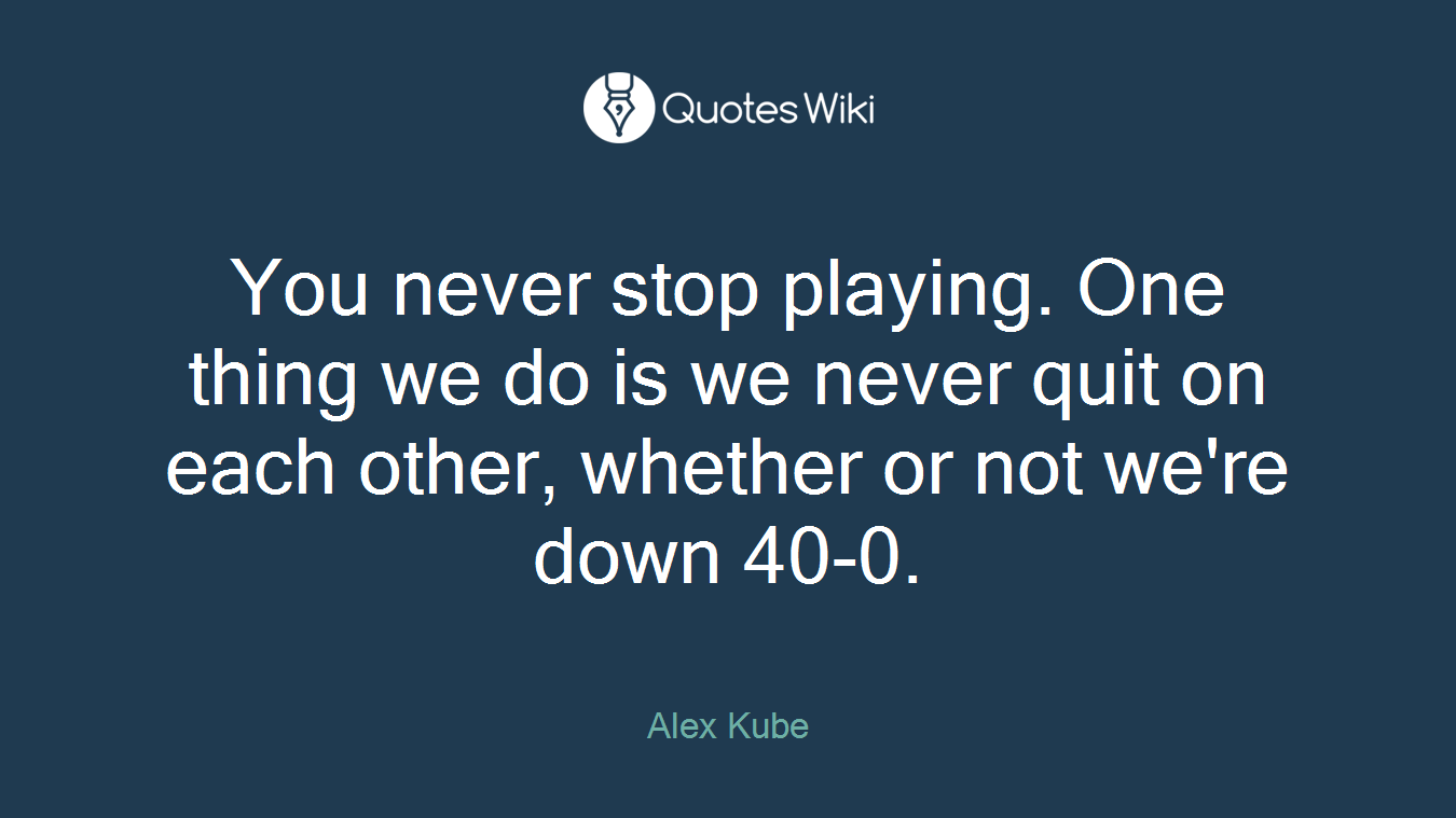 You never stop playing. One thing we do is we never quit on each other, whether or not we're down 40-0.