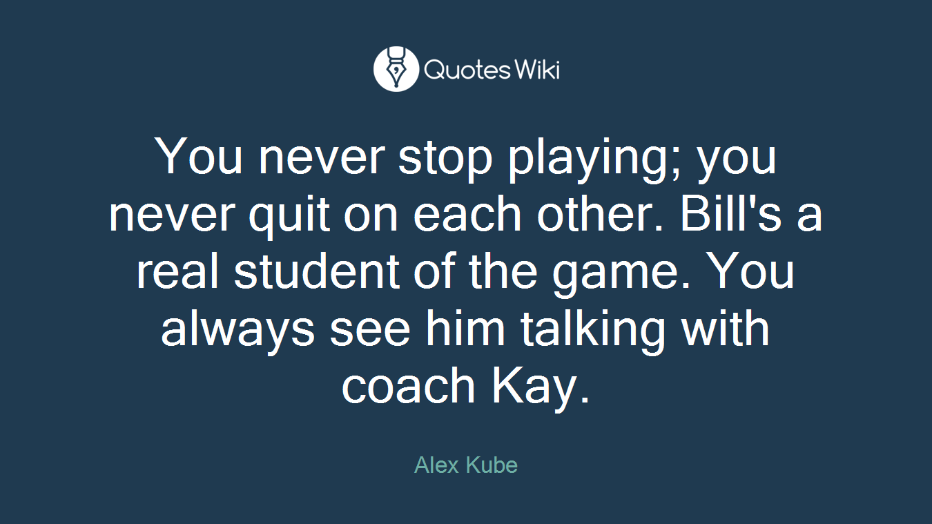 You never stop playing; you never quit on each other. Bill's a real student of the game. You always see him talking with coach Kay.