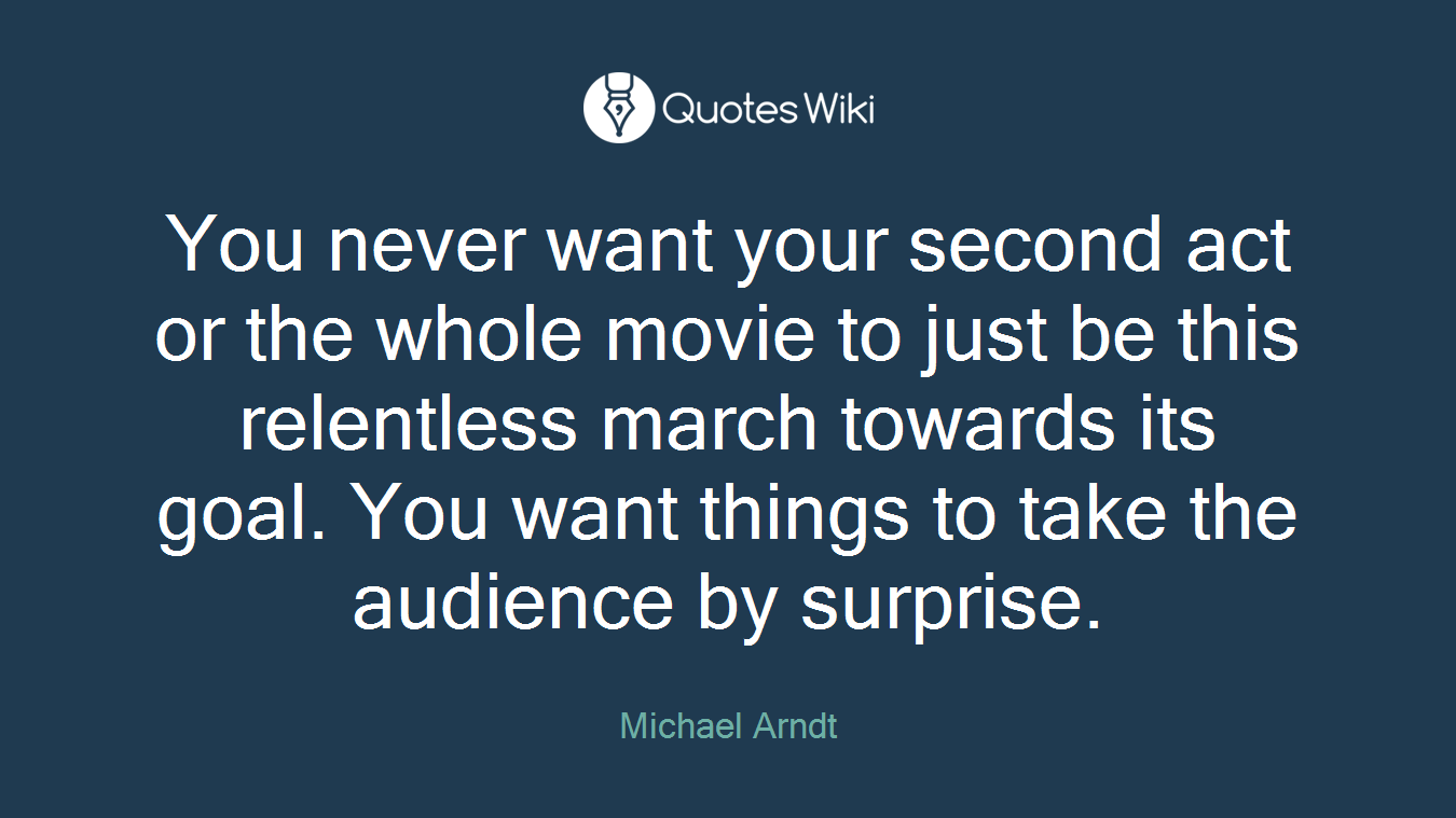 You never want your second act or the whole movie to just be this relentless march towards its goal. You want things to take the audience by surprise.