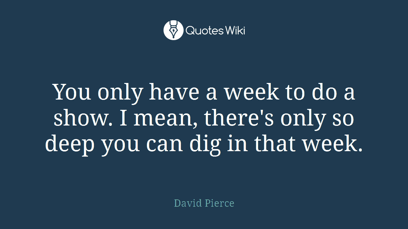 You only have a week to do a show. I mean, there's only so deep you can dig in that week.