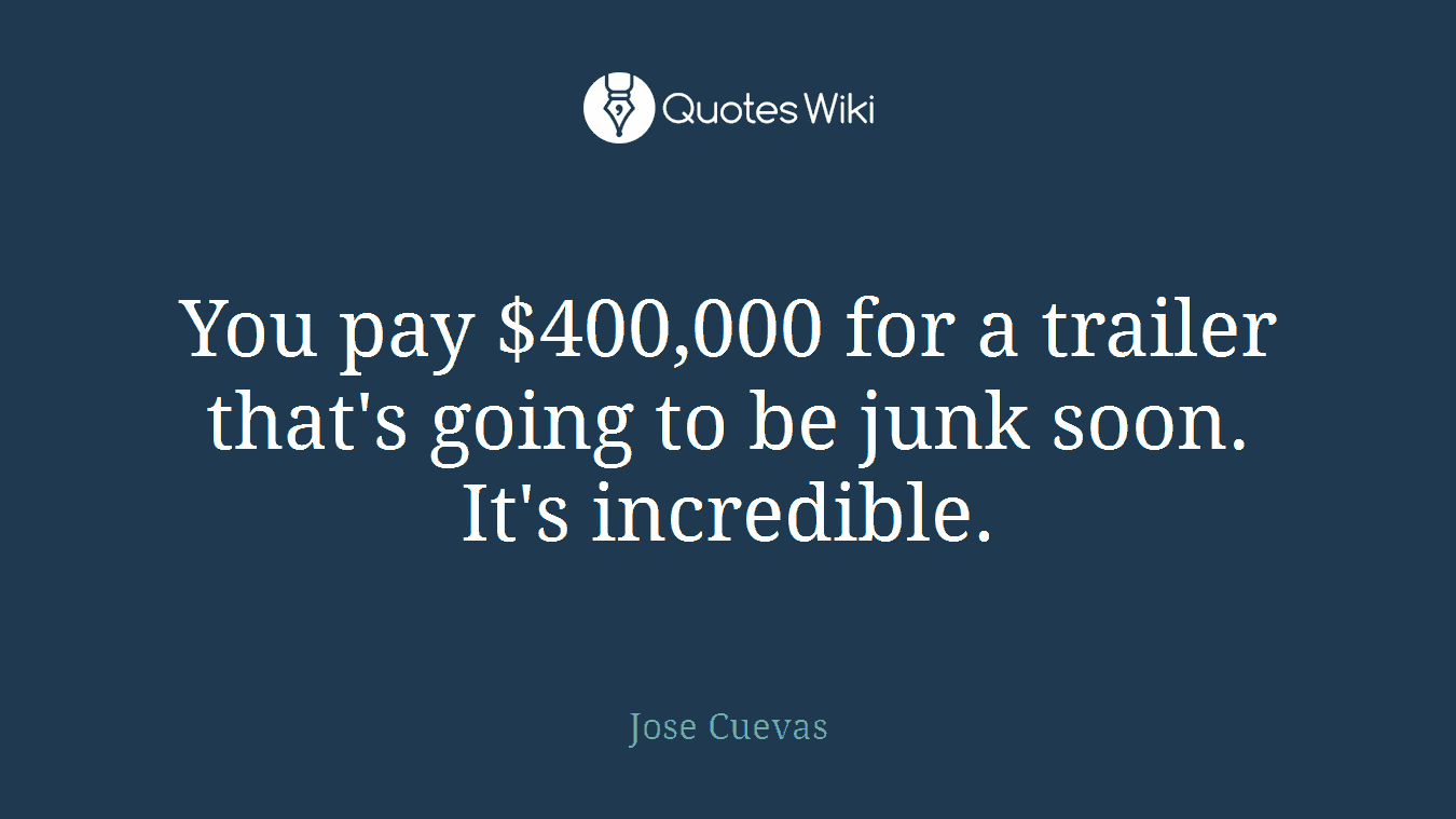 You pay $400,000 for a trailer that's going to be junk soon. It's incredible.