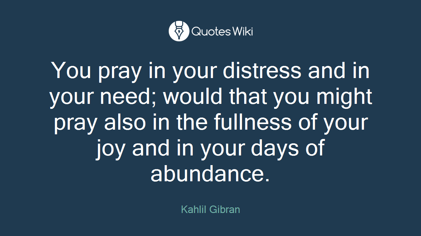 You pray in your distress and in your need; would that you might pray also in the fullness of your joy and in your days of abundance.