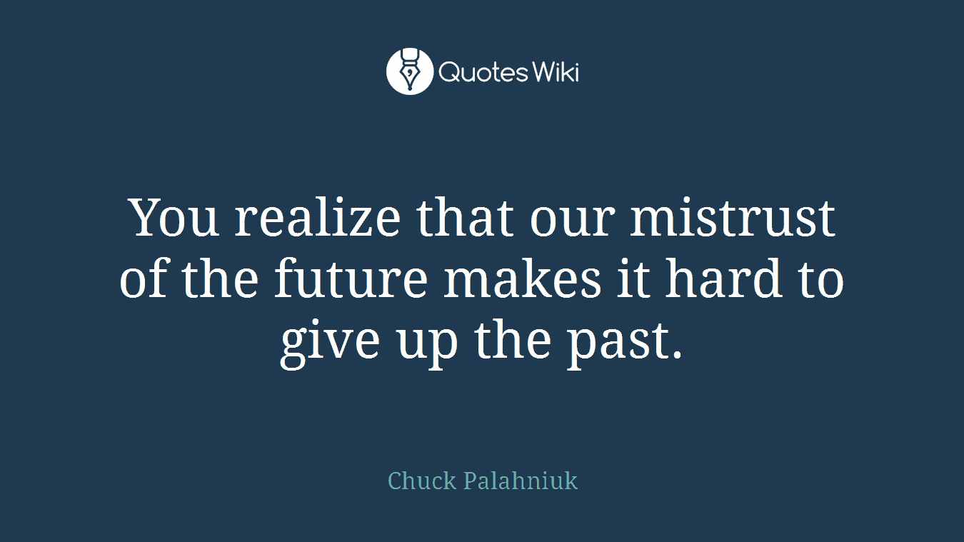 You realize that our mistrust of the future makes it hard to give up the past.