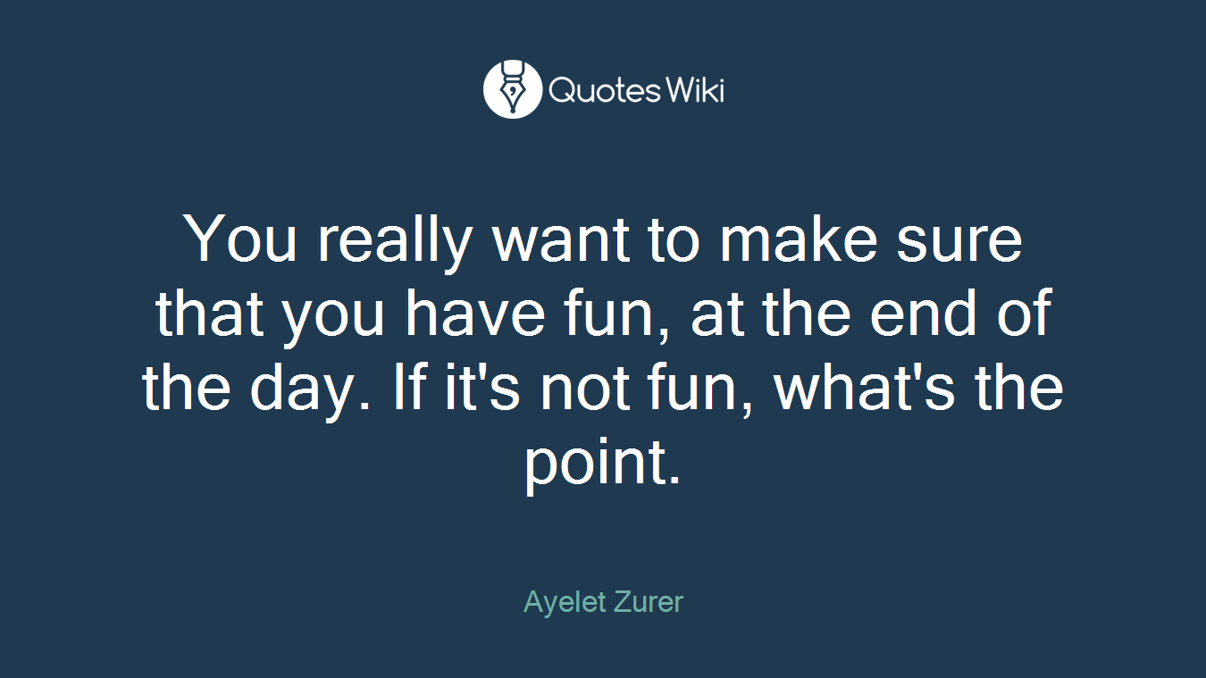You really want to make sure that you have fun, at the end of the day. If it's not fun, what's the point.