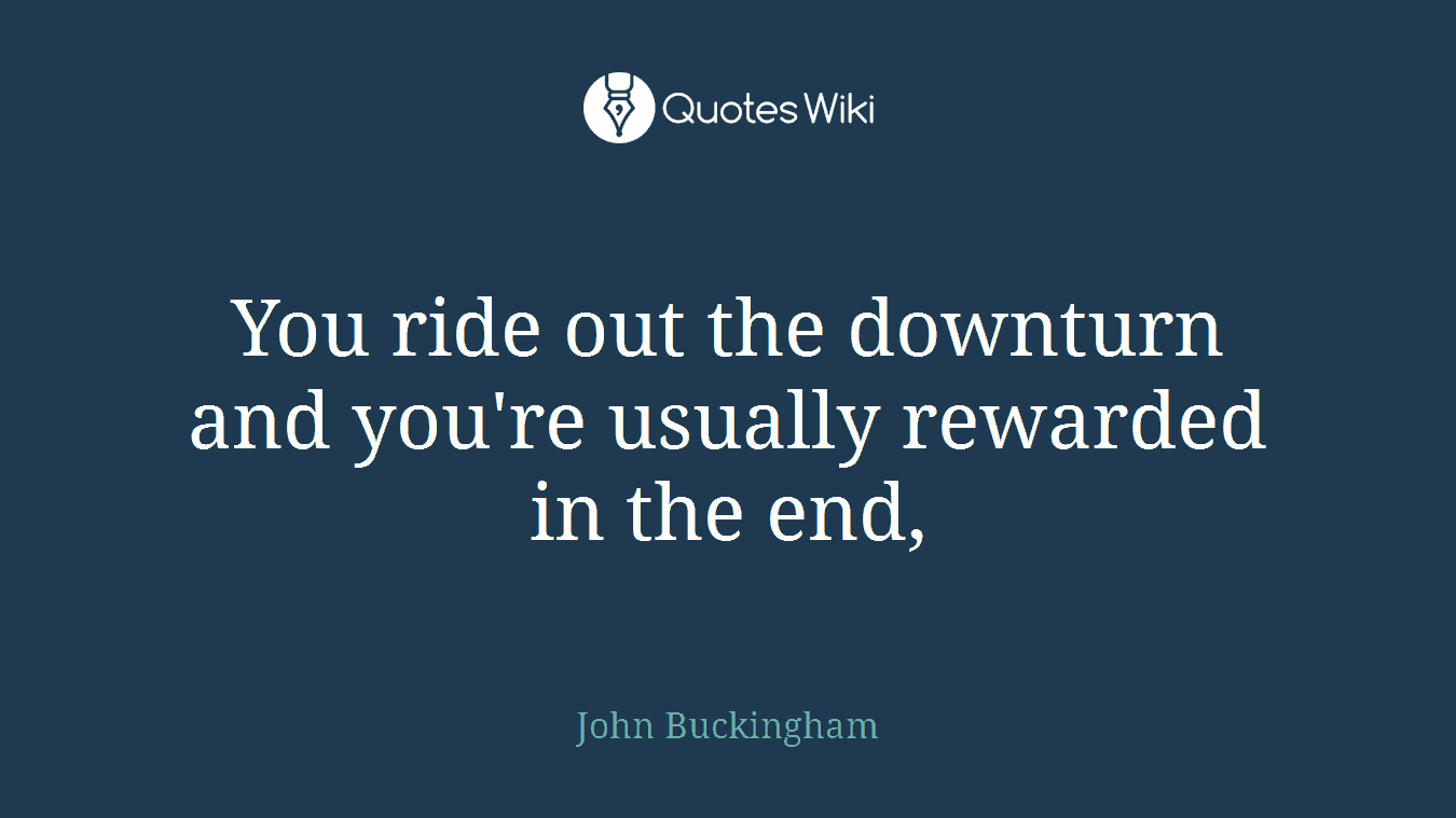 You ride out the downturn and you're usually rewarded in the end,