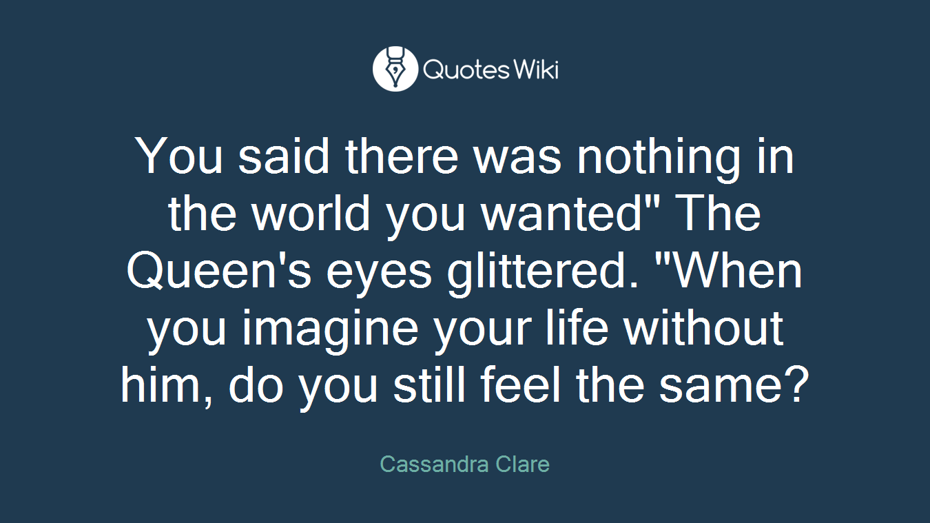 You said there was nothing in the world you wanted" The Queen's eyes glittered. "When you imagine your life without him, do you still feel the same?