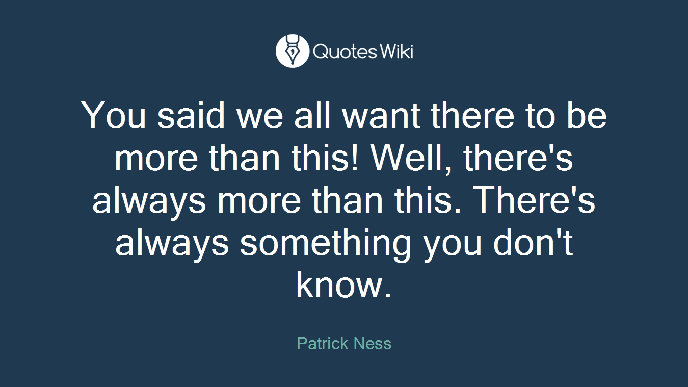 You said we all want there to be more than this! Well, there's always more than this. There's always something you don't know.