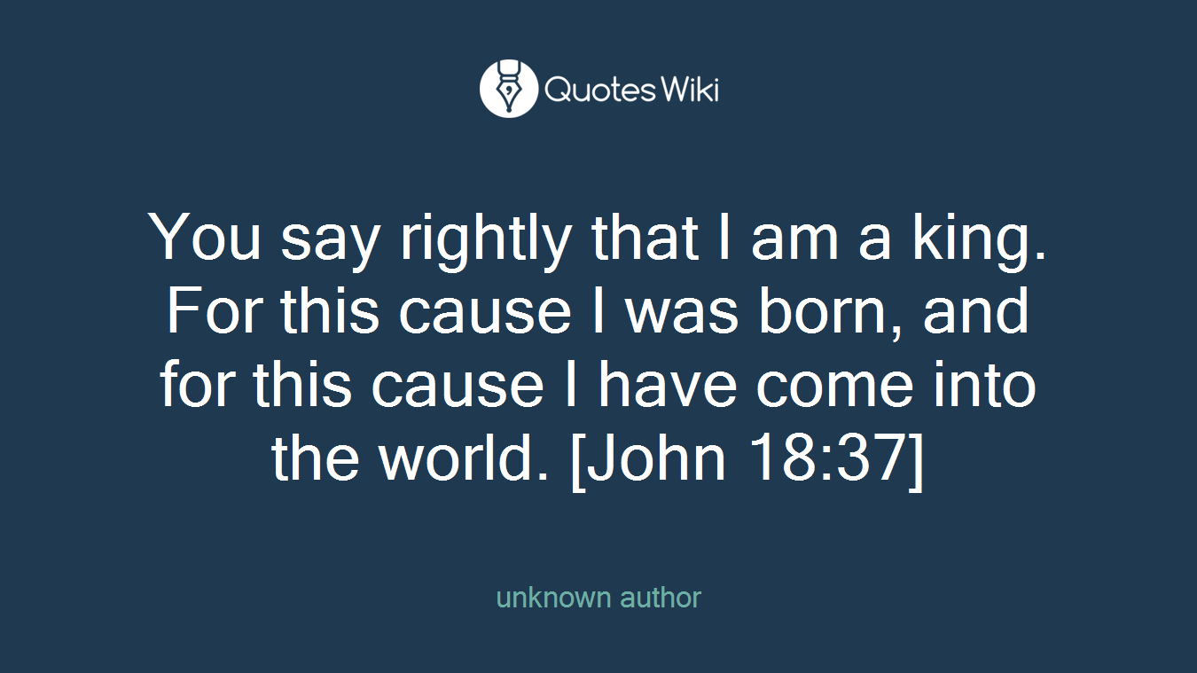 You say rightly that I am a king. For this cause I was born, and for this cause I have come into the world. [John 18:37]